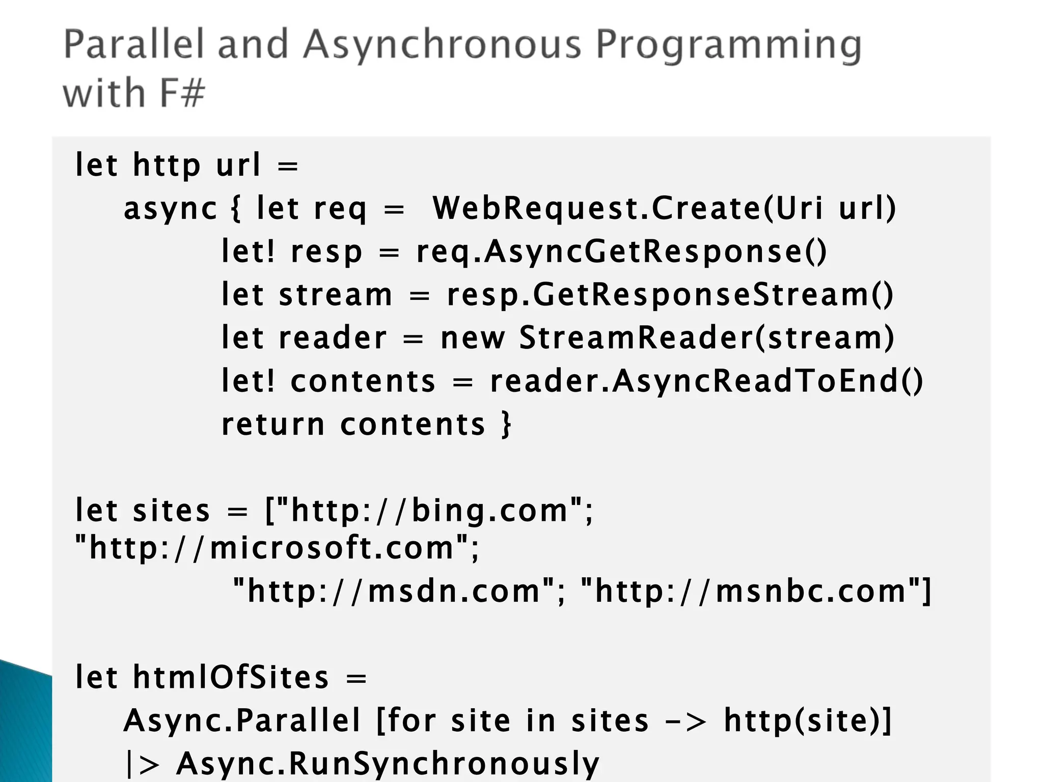 let http url = async { let req = WebRequest.Create(Uri url) let! resp = req.AsyncGetResponse() let stream = resp.GetResponseStream() let reader = new StreamReader(stream) let! contents = reader.AsyncReadToEnd() return contents }   let sites = [&quot;http://bing.com&quot;; &quot;http://microsoft.com&quot;; &quot;http://msdn.com&quot;; &quot;http://msnbc.com&quot;]   let htmlOfSites = Async.Parallel [for site in sites -> http(site)] |> Async.RunSynchronously 