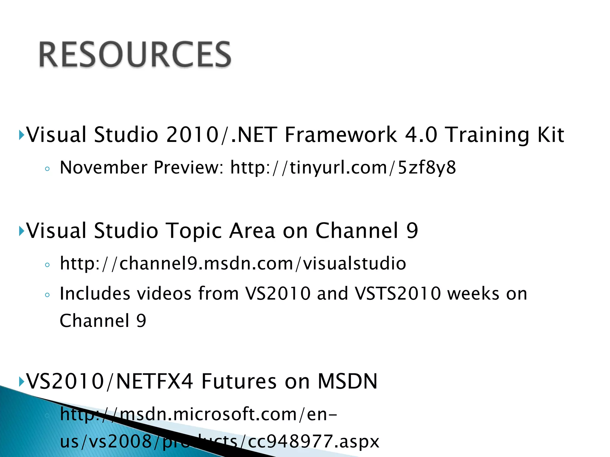 Visual Studio 2010/.NET Framework 4.0 Training Kit November Preview: http://tinyurl.com/5zf8y8 Visual Studio Topic Area on Channel 9 http://channel9.msdn.com/visualstudio Includes videos from VS2010 and VSTS2010 weeks on Channel 9 VS2010/NETFX4 Futures on MSDN http://msdn.microsoft.com/en-us/vs2008/products/cc948977.aspx 