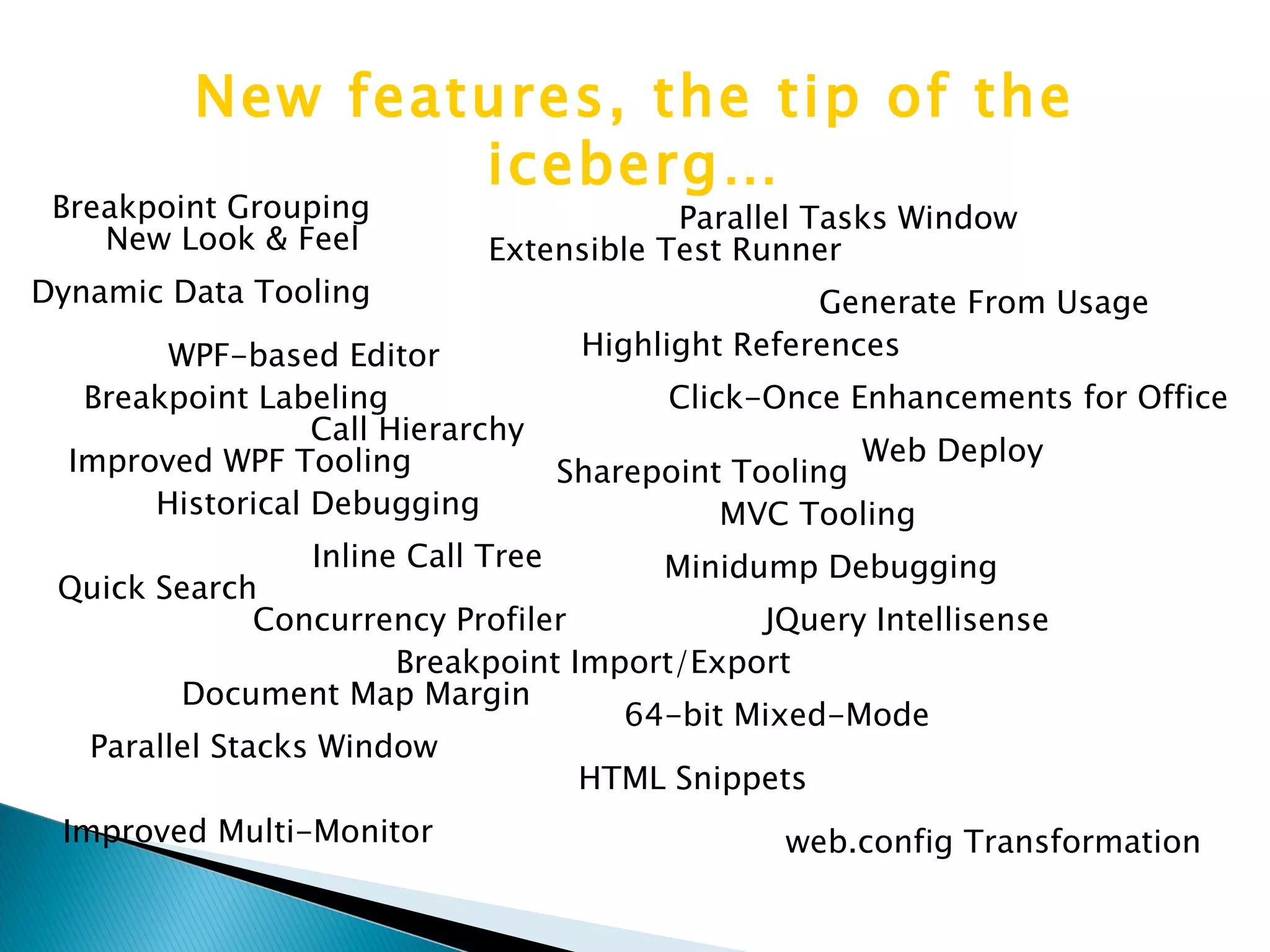 New Look & Feel Web Deploy web.config Transformation Call Hierarchy Inline Call Tree Highlight References Document Map Margin Extensible Test Runner WPF-based Editor Sharepoint Tooling JQuery Intellisense HTML Snippets Historical Debugging Concurrency Profiler Parallel Tasks Window Parallel Stacks Window Quick Search Generate From Usage Improved Multi-Monitor MVC Tooling Dynamic Data Tooling Click-Once Enhancements for Office 64-bit Mixed-Mode Minidump Debugging Breakpoint Grouping Breakpoint Labeling Breakpoint Import/Export New features, the tip of the iceberg… Improved WPF Tooling 