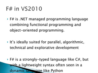 F# is .NET managed programming language combining functional programming and object-oriented programming. It’s ideally suited for parallel, algorithmic, technical and explorative development F# is a strongly-typed language like C#, but with a lightweight syntax often seen in a dynamic language like Python 