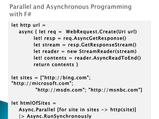 let http url =  async { let req =  WebRequest.Create(Uri url)  let! resp = req.AsyncGetResponse() let stream = resp.GetResponseStream() let reader = new StreamReader(stream) let! contents = reader.AsyncReadToEnd() return contents }   let sites = [&quot;http://bing.com&quot;; &quot;http://microsoft.com&quot;;  &quot;http://msdn.com&quot;; &quot;http://msnbc.com&quot;]   let htmlOfSites =  Async.Parallel [for site in sites -> http(site)] |> Async.RunSynchronously 