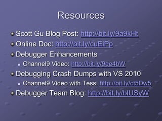 Resources
Scott Gu Blog Post: http://bit.ly/9a9kHt
Online Doc: http://bit.ly/cuEiPp
Debugger Enhancements


Channel9 Video: http://bit.ly/9ee4bW

Debugging Crash Dumps with VS 2010


Channel9 Video with Tess: http://bit.ly/ct5Dw5

Debugger Team Blog: http://bit.ly/blUSyW

 