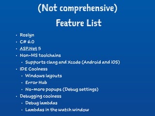 (Not comprehensive)
Feature List
• Roslyn
• C# 6.0
• ASP.Net 5
• Non-MS toolchains
• Supports clang and Xcode (Android and iOS)
• IDE Coolness
• Windows layouts
• Error Hub
• No-more popups (Debug settings)
• Debugging coolness
• Debug lambdas
• Lambdas in the watch window
 