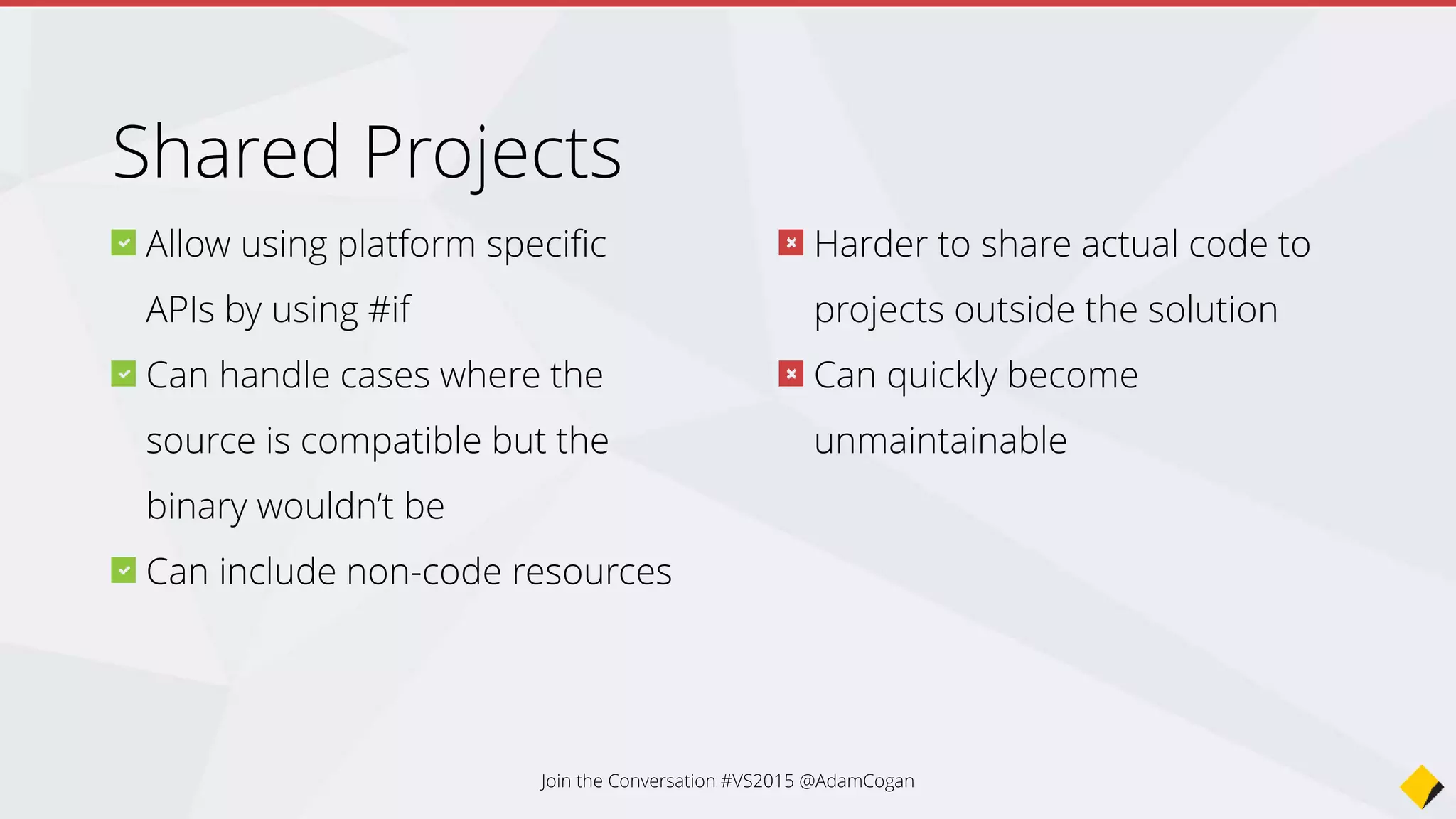 You get the minimum set of
classes/features across the different
platforms
Harder to make use of platform
specific functionality within the logic of
the PCL
E.g. PCL handles grabbing information
from the device’s sensors, can’t get
something new like developer’s coffee
intake, but just what’s common (GPS,
direction)
Can share code via NuGet
packages
Can specify which platforms the
PCL will target
Join the Conversation #VS2015 @AdamCogan
Portable Class Libraries
 