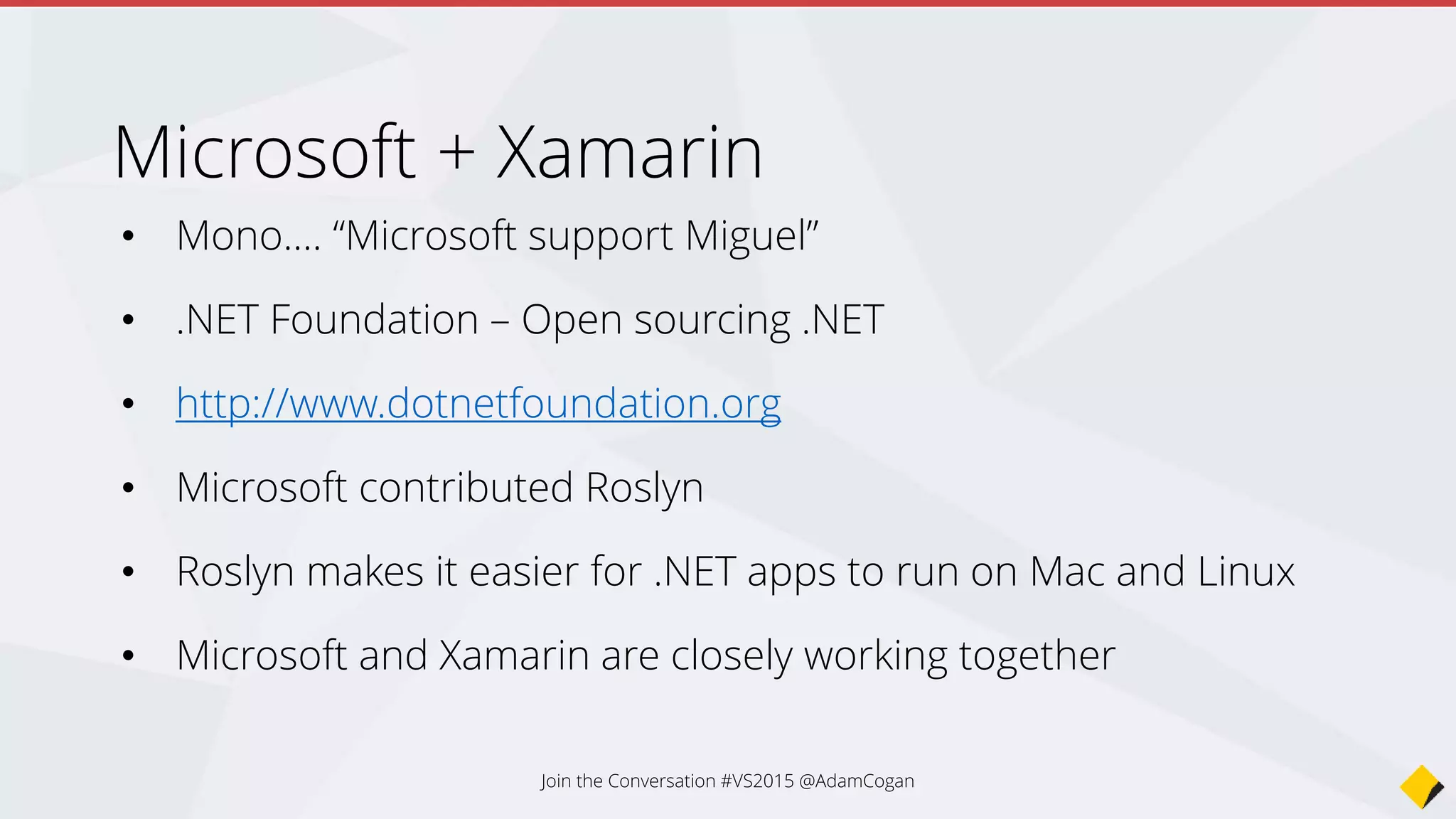 • ? Write C#
• Build native mobile apps
• 3 apps - Learn the Xamarin API, deploy to many devices
• Less learning - Provides an abstraction over the native APIs
• Goal is to use the lowest common denominator
• Not limited - Still lets you directly call the native APIs
• Still need to code the UI natively for each platform
Xamarin is cool because…
Join the Conversation #VS2015 @AdamCogan
 