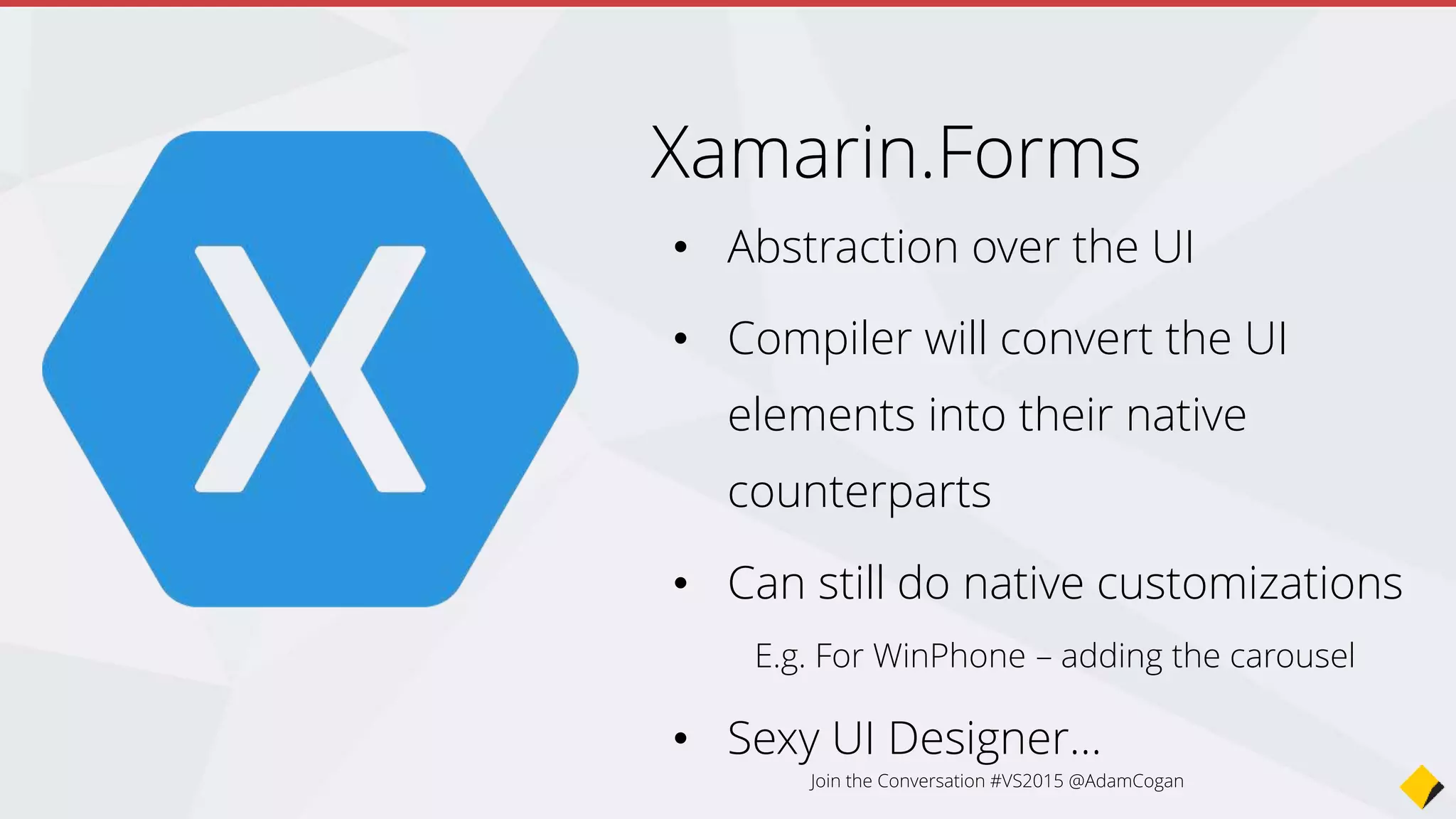 Sexy UI designer…
var profilePage = new ContentPage {
Title = "Profile",
Icon = "Profile.png",
Content = new StackLayout {
Spacing = 20, Padding = 50,
VerticalOptions = LayoutOptions.Center,
Children = {
new Entry { Placeholder = "Username" },
new Entry { Placeholder = "Password", IsPassword = true },
new Button {
Text = "Login",
TextColor = Color.White,
BackgroundColor = Color.FromHex("77D065") }}}
};
var settingsPage = new ContentPage {
Title = "Settings",
Icon = "Settings.png",
(...)
};
var mainPage = new TabbedPage { Children = { profilePage, settingsPage } };
Join the Conversation #VS2015 @AdamCogan
 