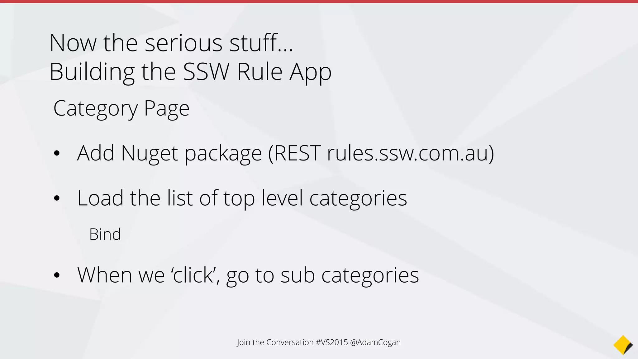 public RuleCategoryPage(string url)
{
Title = "SSW Rules";
BaseUrl = url;
ListView = new ListView();
// Create a template for out list view
var cell = new DataTemplate(typeof(TextCell));
cell.SetBinding(TextCell.TextProperty, "Title");
ListView.ItemTemplate = cell;
Content = new StackLayout()
{
VerticalOptions = LayoutOptions.FillAndExpand,
Children = { ListView }
};
Create a template for the list view
Create a DataTemplate
for the ListView,
bind the Text property to
“Title” in our data
Join the Conversation #VS2015 @AdamCogan
 