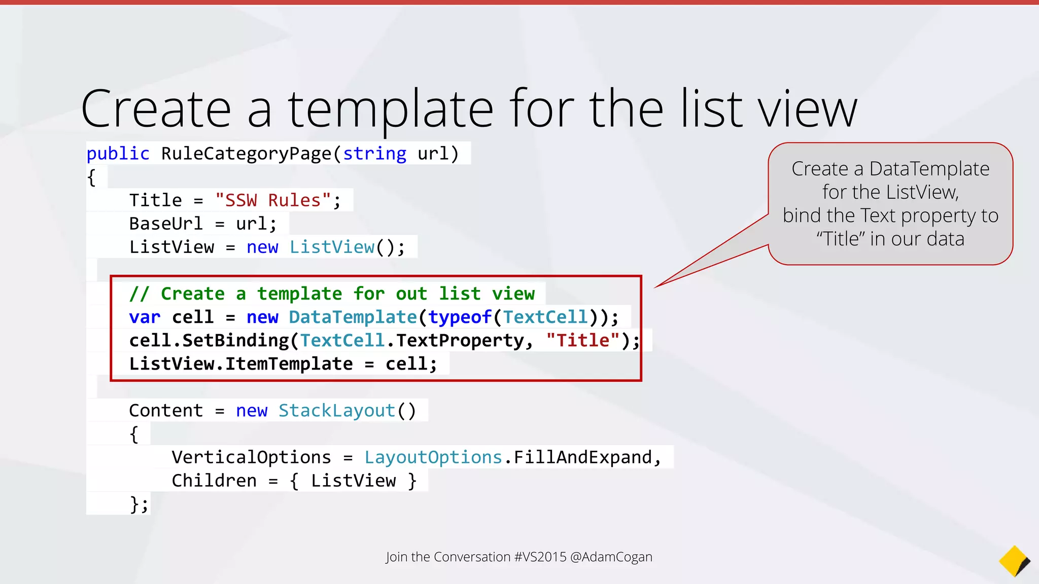 protected override async void OnAppearing()
{
base.OnAppearing();
// Create our sharepoint rules client
var client = new SswSharePointRulesClient();
// Get a list of toplevel categories
var categoryResult = client.GetRuleCategories(BaseUrl);
var categories = await categoryResult;
ViewModel = new RuleCategoryViewModel()
{
Categories = new ObservableCollection<RuleCategoryModel>(categories)
};
// Bind out results to the list view
ListView.ItemsSource = ViewModel.Categories;
}
Load categories, bind on load
Call SharePoint REST API
to grab our categories
Bind results to our list
view
Join the Conversation #VS2015 @AdamCogan
 