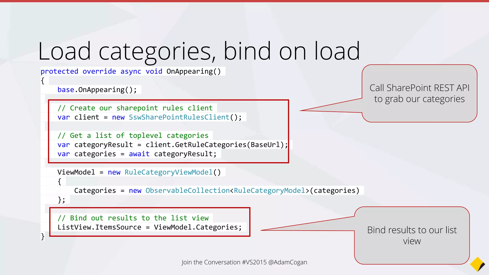 public RuleCategoryPage(string url)
{
Title = "SSW Rules";
BaseUrl = url;
ListView = new ListView();
// Create a template for out list view
var cell = new DataTemplate(typeof(TextCell));
cell.SetBinding(TextCell.TextProperty, "Title");
ListView.ItemTemplate = cell;
Content = new StackLayout()
{
VerticalOptions = LayoutOptions.FillAndExpand,
Children = { ListView }
};
ListView.ItemSelected += OnListViewOnItemSelected;
}
protected virtual void OnListViewOnItemSelected(object sender, SelectedItemChangedEventArgs args)
{
var category = (RuleCategoryModel)args.SelectedItem;
var subCategoryPage = new RuleSubCategoryPage(category.Url);
Navigation.PushAsync(subCategoryPage);
}
Add event handlers – Item Selected
Attach an event handler to
the ItemSelected event
Instantiate the
RuleSubCategory page with
the Url of the category
Change the current page
Join the Conversation #VS2015 @AdamCogan
 