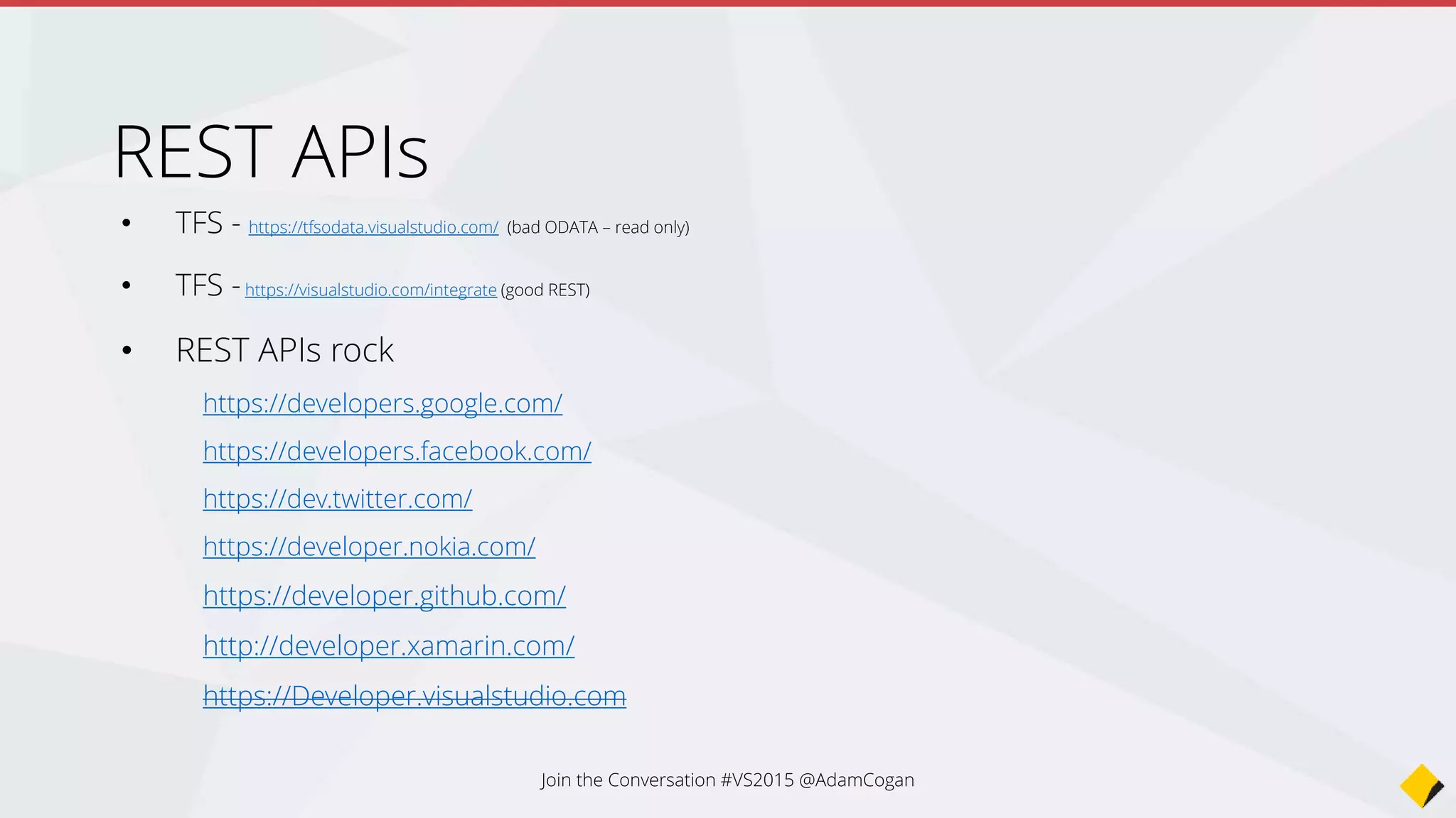 • SharePoint - http://msdn.microsoft.com/en-us/library/office/jj860569(v=office.15).aspx
• Office 365 - http://msdn.microsoft.com/en-us/library/office/dn605892(v=office.15).aspx
• Azure - http://msdn.microsoft.com/en-us/library/azure/ee460799.aspx
Even better would be to use the .NET libraries
http://www.bradygaster.com/post/getting-started-with-the-windows-azure-
management-libraries
• Yours?
• Note: RestSharp is a great .NET library for calling REST apis
REST APIs
Join the Conversation #VS2015 @AdamCogan
 