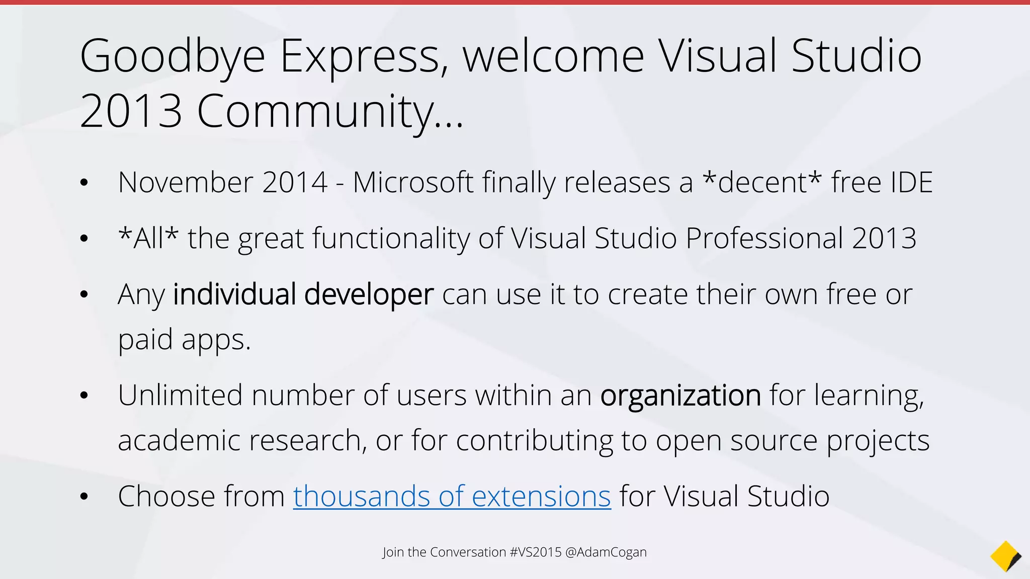 What will change?
• Today for VS 2013 there are 2020 extensions
• Web Essentials
• Package Intellisense (NPM)
• Grunt Launcher
• PHP Tools for Visual Studio
• NTVS (Node.js Tools for Visual Studio) this is a plugin
• Python Tools for Visual Studio
• But…
Join the Conversation #VS2015 @AdamCogan
 