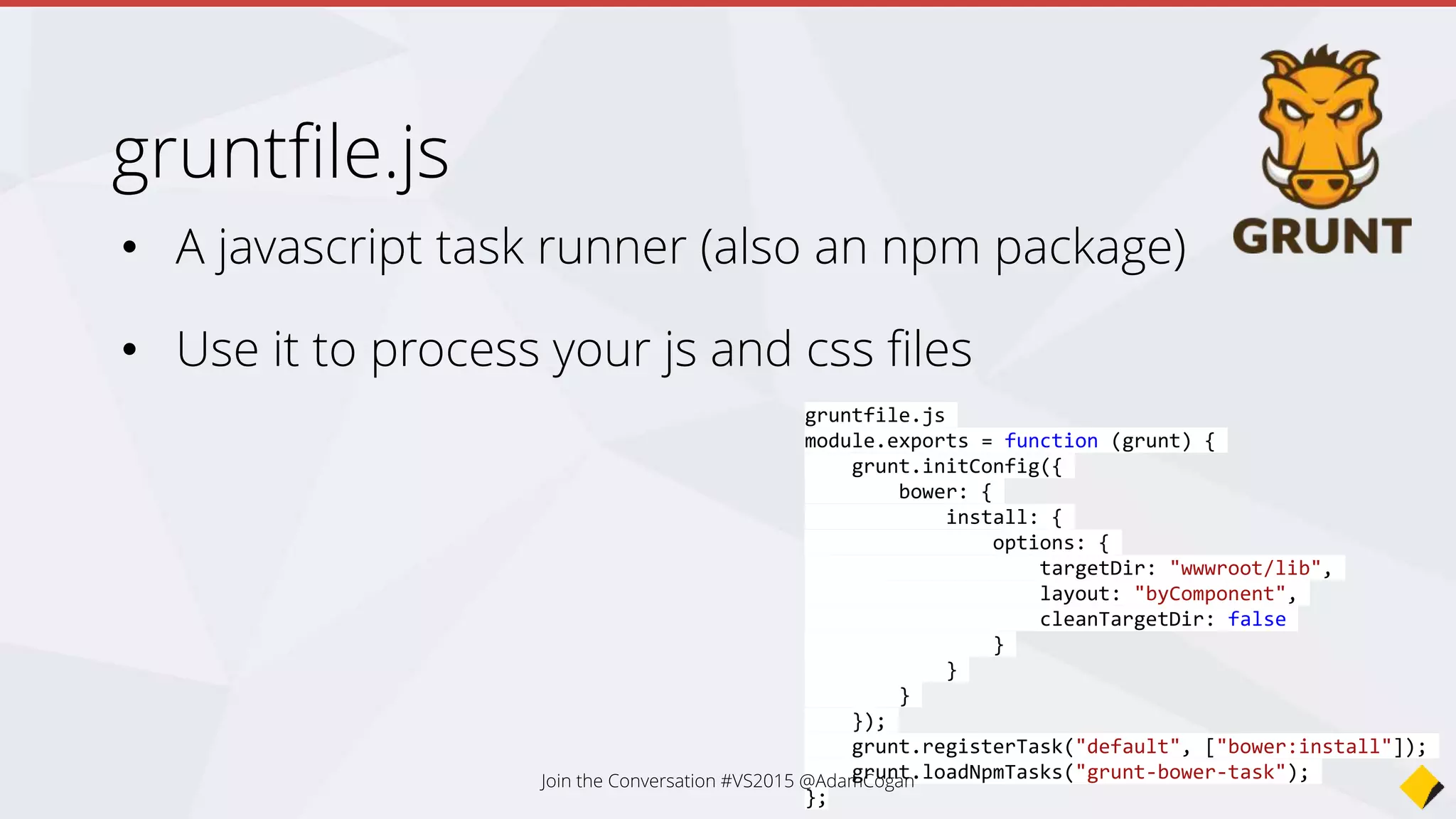 What about NuGet?
• NuGet - .NET Dependencies (SignalR, Owin)
• Bower – Frontend Javascript Dependencies (jQuery,
Angular)
• NPM – Backend Javascript Dev Tools (lodash, browserify,
watchify, grunt, JSHint)
• Grunt/Gulp – MSBuild for client side files
Join the Conversation #VS2015 @AdamCogan
 