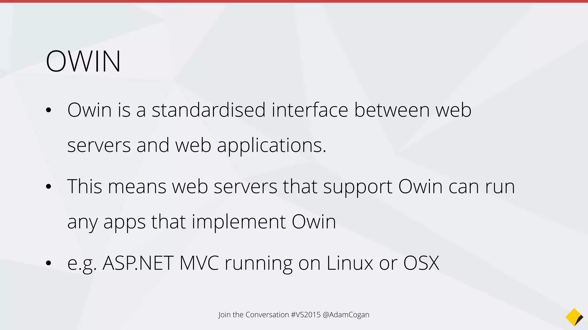 OWIN
• Owin.dll contains a single interface IAppBuilder
• Use this to register any middleware components that can handle the
web request
• SignalR
• ASP.NET Identity
• WebAPI
• This means your HTTP pipeline is optimized for just what you need,
instead of the old IIS default http modules that get loaded by default.
Join the Conversation #VS2015 @AdamCogan
 
