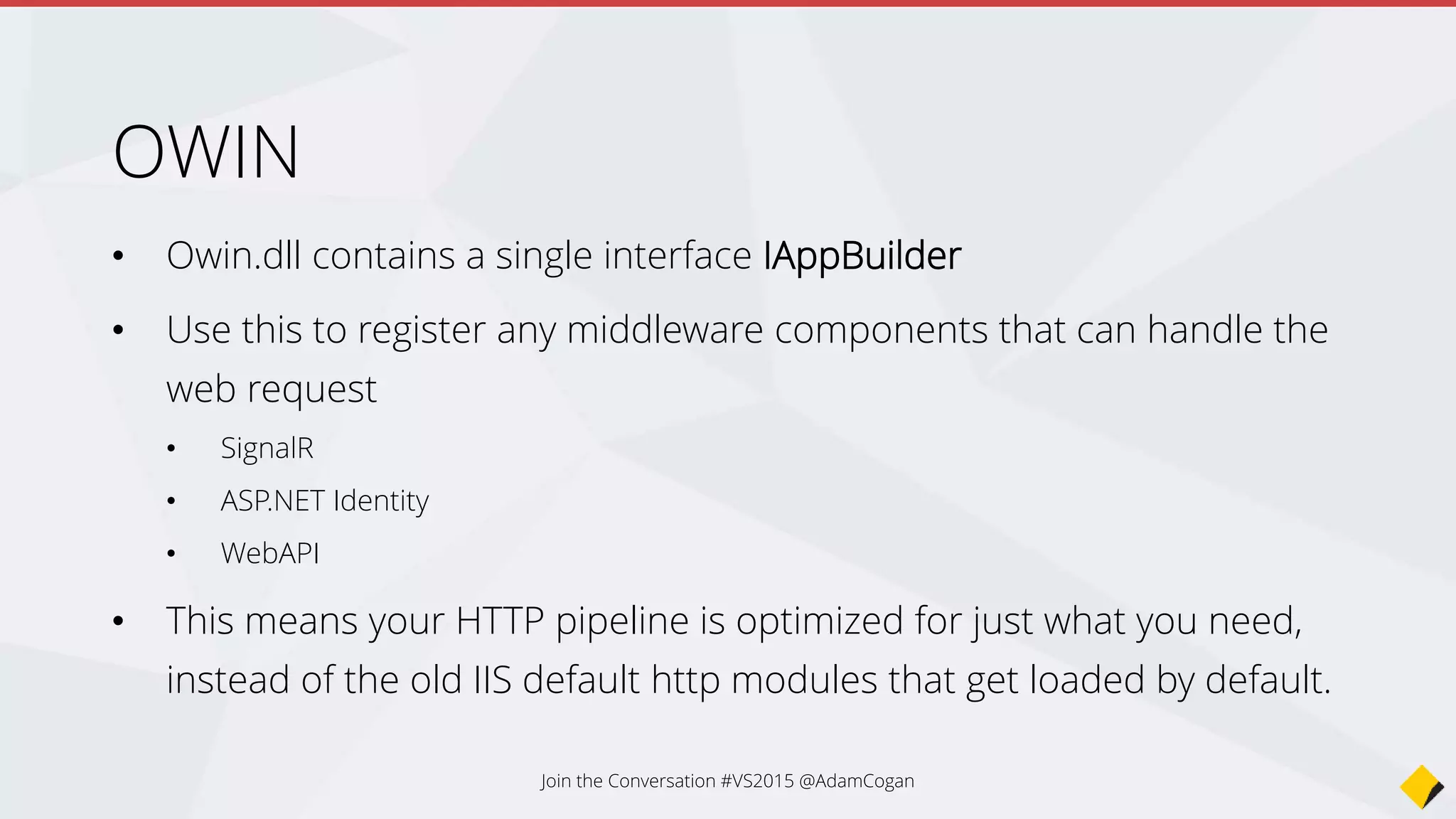 Startup.cs
app.UseIdentity()
app.UseStaticFiles()
app.UseMvc()
Request/Home/Index
Request/Content/logo.png
Register OWIN middleware
1st Request comes in
to an MVC page
Verifies user is
logged in and passes
onto the next OWIN
middleware
Not a static file, so
move onto the next
OWIN middle wear
MVC route handles
request and returns
to the client
2nd Request comes in
for an image
Skips check and
moves on, because
we allow anonymous
Static file handler
gets the file and
returns to the client
 