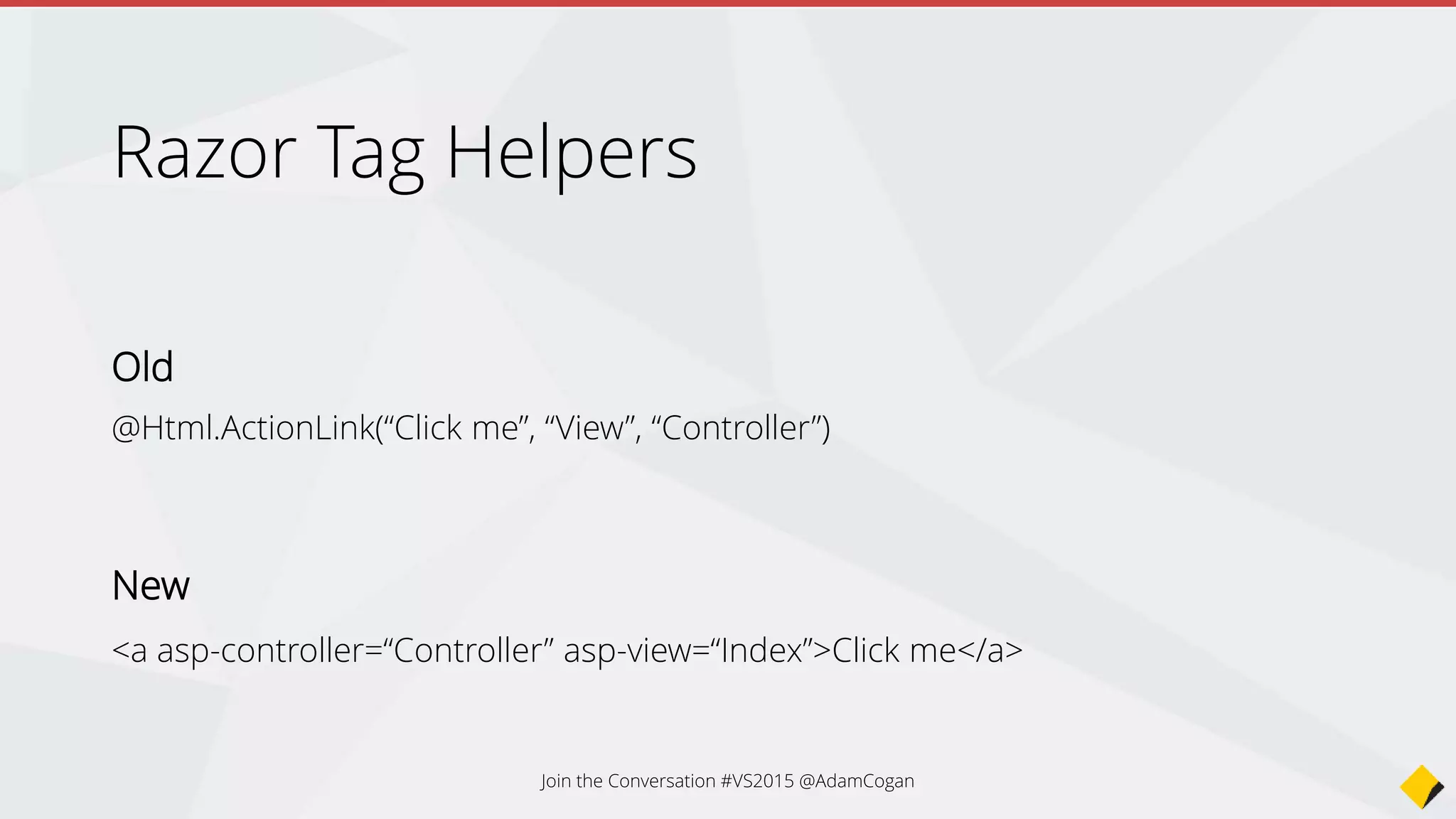 Join the Conversation #VS2015 @AdamCogan
Razor Tag Helpers
Old
@Html.ValidationSummary(true, "", new { @class = "text-danger" })
<div class="form-group">
@Html.LabelFor(m => m.UserName, new { @class = "col-md-2 control-label" })
<div class="col-md-10">
@Html.TextBoxFor(m => m.UserName, new { @class = "form-control" })
@Html.ValidationMessageFor(m => m.UserName, "", new { @class = "text-danger" })
</div>
</div>
New
<div asp-validation-summary="ModelOnly" class="text-danger"></div>
<div class="form-group">
<label asp-for="UserName" class="col-md-2 control-label"></label>
<div class="col-md-10">
<input asp-for="UserName" class="form-control" />
<span asp-validation-for="UserName" class="text-danger"></span>
</div>
</div>
 