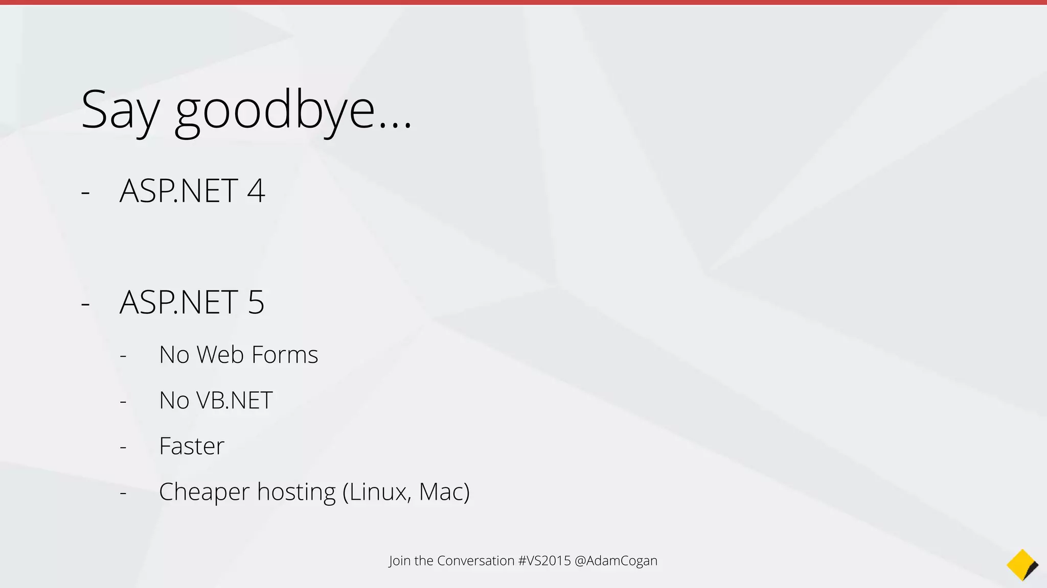 • project.json (was dependencies)
• config.json (was web.config)
• Javascript package managers and builders (NPM, Bower, Grunt)
• Dependency Injection included
• ApiController is Controller
• Startup class using OWIN (was App_Start + global.asax)
• Razor Tag Helpers
• Compile ahead of time, no need to compile to see changes
• More love for Angular
• No
• + …
Summary - What’s changed in ASP.NET 5?
Join the Conversation #VS2015 @AdamCogan
 