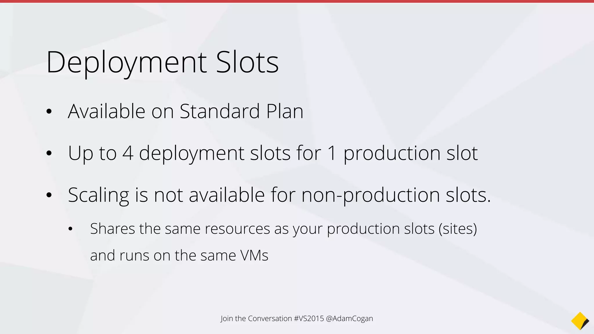 Settings that are not swapped:
Publishing endpoints (URL,
ConnectionString)
Custom Domain Names
SSL certificates and bindings
Scale settings
Continuous Deployment
Settings
Settings that are swapped:
General settings - such as
framework version, 32/64-bit, Web
sockets
App settings (can be configured to
stick to a slot)
Connection strings (can be
configured to stick to a slot)
Handler mappings
Monitoring and diagnostic settings
Join the Conversation #VS2015 @AdamCogan
Configure Settings
 