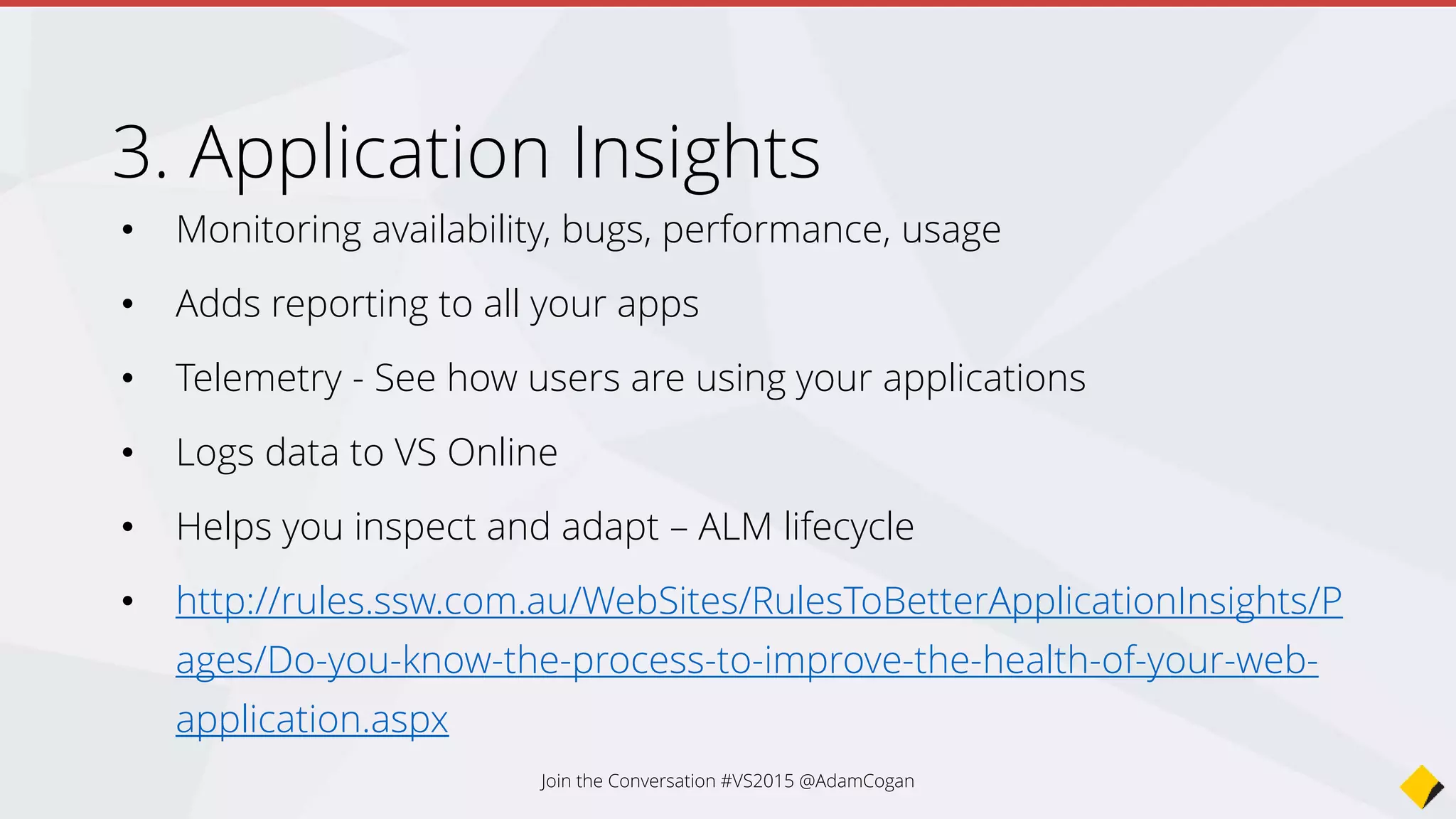 • Monitoring availability, bugs, performance, usage
• Adds reporting to all your apps
• Telemetry - See how users are using your applications
• Logs data to VS Online
• Helps you inspect and adapt – ALM lifecycle
• http://rules.ssw.com.au/WebSites/RulesToBetterApplicationInsights/P
ages/Do-you-know-the-process-to-improve-the-health-of-your-web-
application.aspx
Application Insights
Join the Conversation #VS2015 @AdamCogan
 