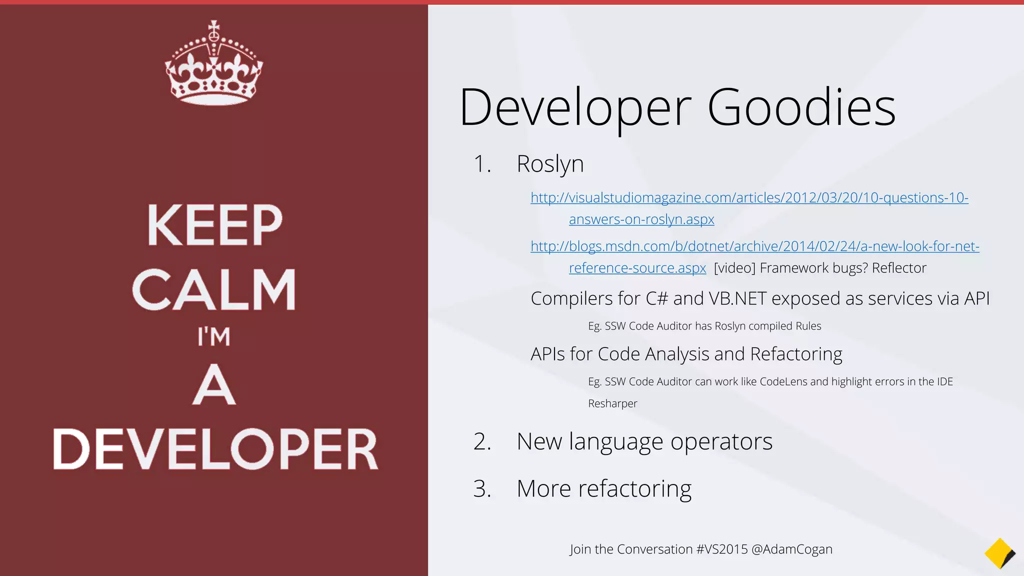 1. Roslyn
http://visualstudiomagazine.com/articles/2012/03/20/10-questions-10-
answers-on-roslyn.aspx
http://blogs.msdn.com/b/dotnet/archive/2014/02/24/a-new-look-for-net-
reference-source.aspx [video] Framework bugs? Reflector
Compilers for C# and VB.NET exposed as services via API
Eg. SSW Code Auditor has Roslyn compiled Rules
APIs for Code Analysis and Refactoring
Eg. SSW Code Auditor can work like CodeLens and highlight errors in the IDE
Resharper
2. New language operators
3. More refactoring
Developer Goodies
Join the Conversation #VS2015 @AdamCogan
 