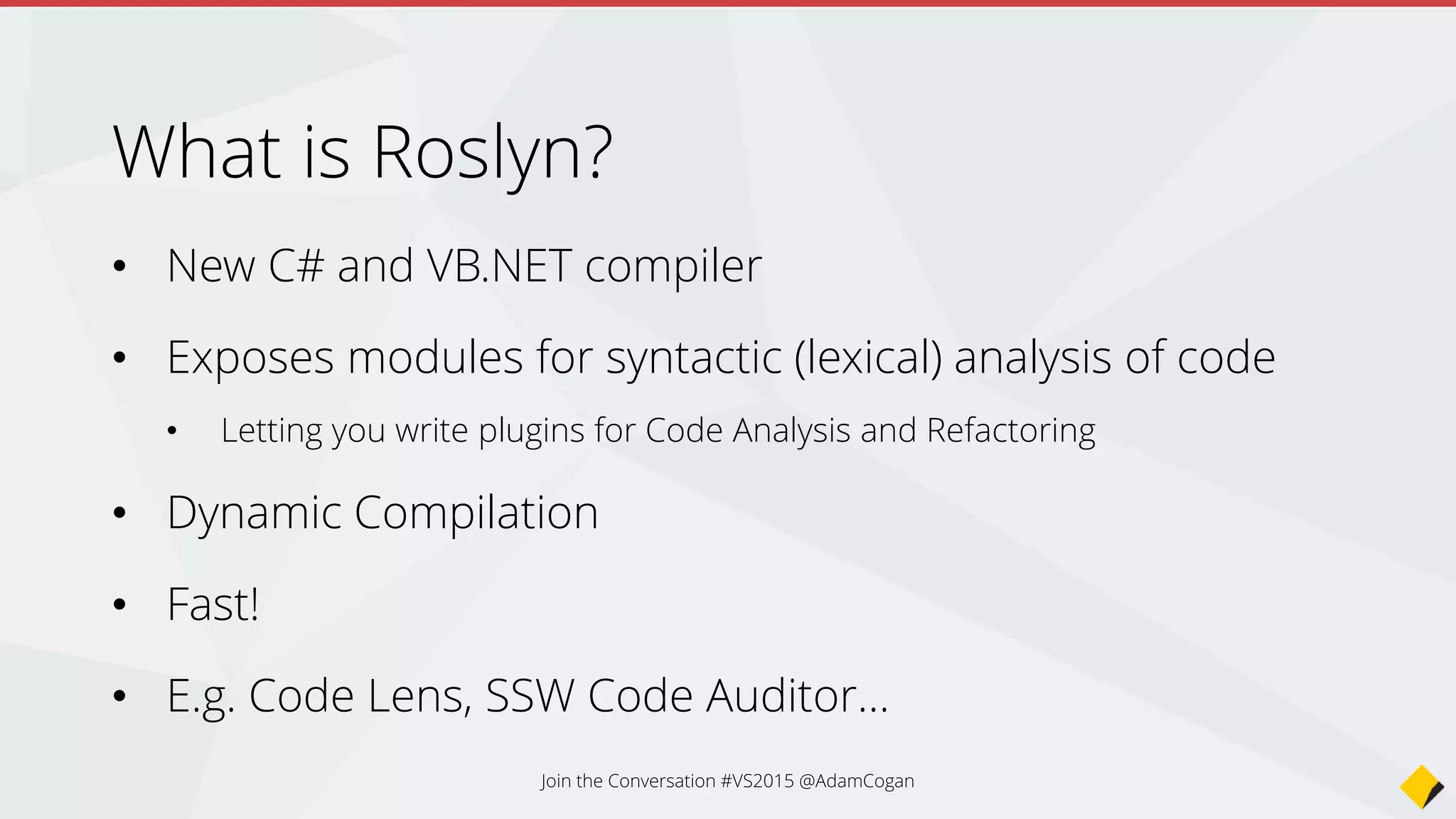 What is Roslyn?
• New C# and VB.NET compiler
• Exposes modules for syntactic (lexical) analysis of code
• Letting you write plugins for Code Analysis and Refactoring
• Dynamic Compilation
• Fast!
• E.g. Code Lens, SSW Code Auditor…
Join the Conversation #VS2015 @AdamCogan
 