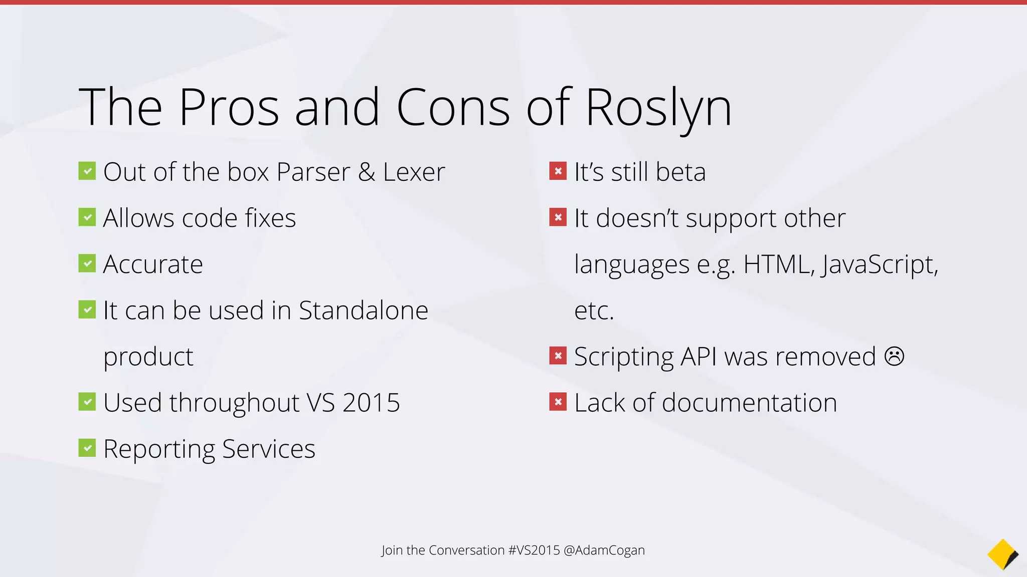 It’s still beta
It doesn’t support other
languages e.g. HTML, JavaScript,
etc.
Scripting API was removed 
Lack of documentation
Out of the box Parser & Lexer
Allows code fixes
Accurate
It can be used in Standalone
product
Used throughout VS 2015
Reporting Services
The Pros and Cons of Roslyn
Join the Conversation #VS2015 @AdamCogan
 
