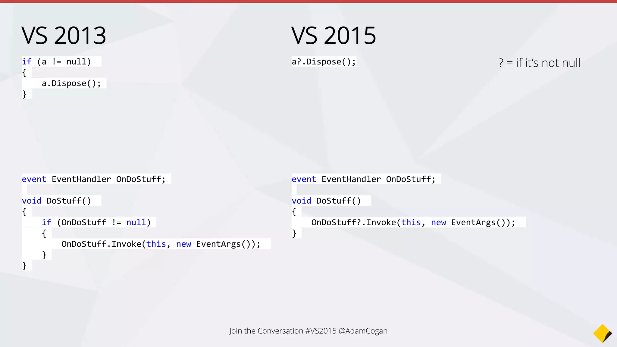 VS 2013
if (a != null)
{
a.Dispose();
}
VS 2015
a?.Dispose();
event EventHandler OnDoStuff;
void DoStuff()
{
if (OnDoStuff != null)
{
OnDoStuff.Invoke(this, new EventArgs());
}
}
event EventHandler OnDoStuff;
void DoStuff()
{
OnDoStuff?.Invoke(this, new EventArgs());
}
? = if it’s not null
Join the Conversation #VS2015 @AdamCogan
 