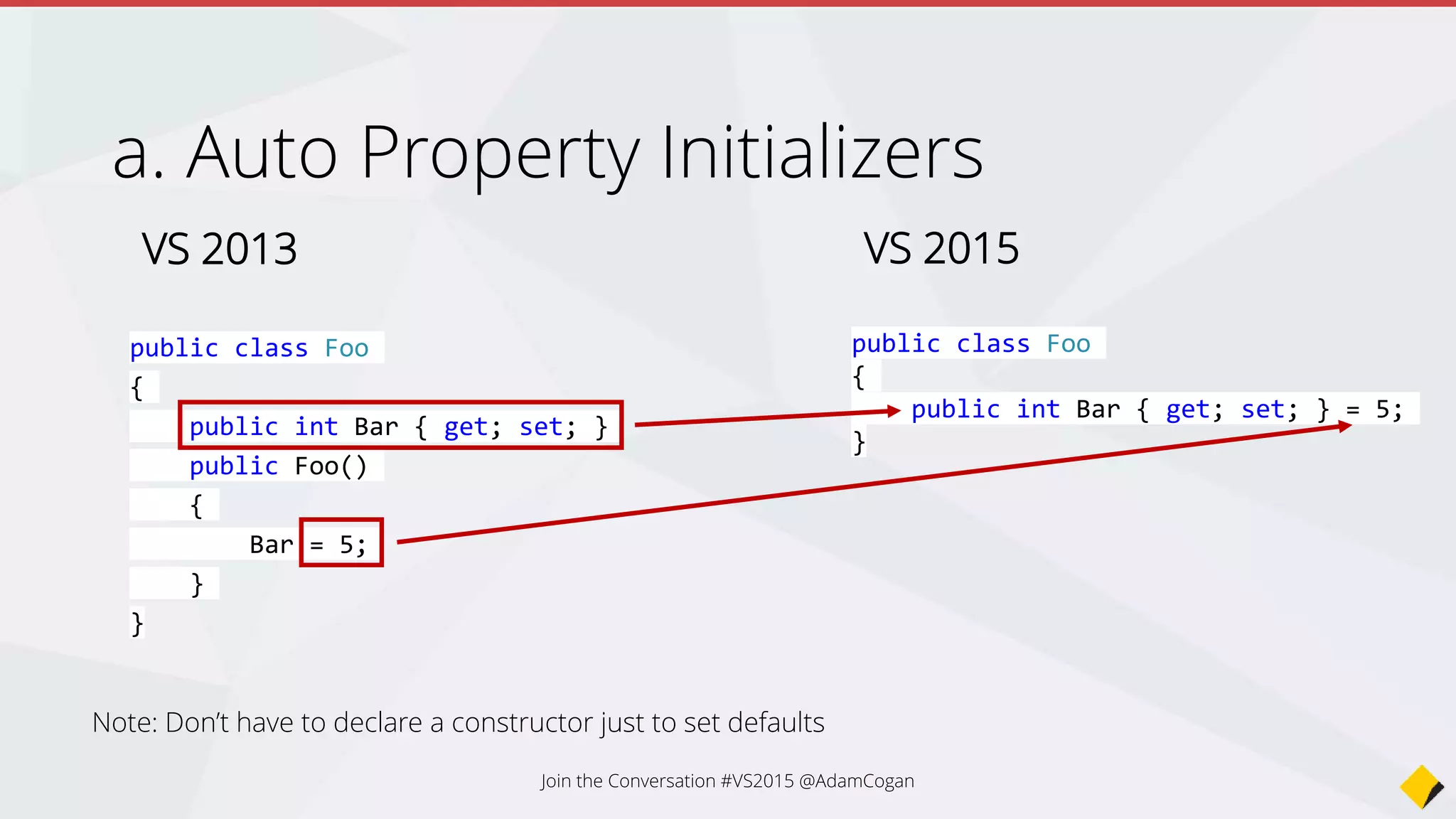Auto Property Initializers
VS 2013
public class Foo
{
public int Bar { get; set; }
public Foo()
{
Bar = 5;
}
}
VS 2015
public class Foo
{
public int Bar { get; set; } = 5;
}
Note: Don’t have to declare a constructor just to set defaults
Join the Conversation #VS2015 @AdamCogan
 
