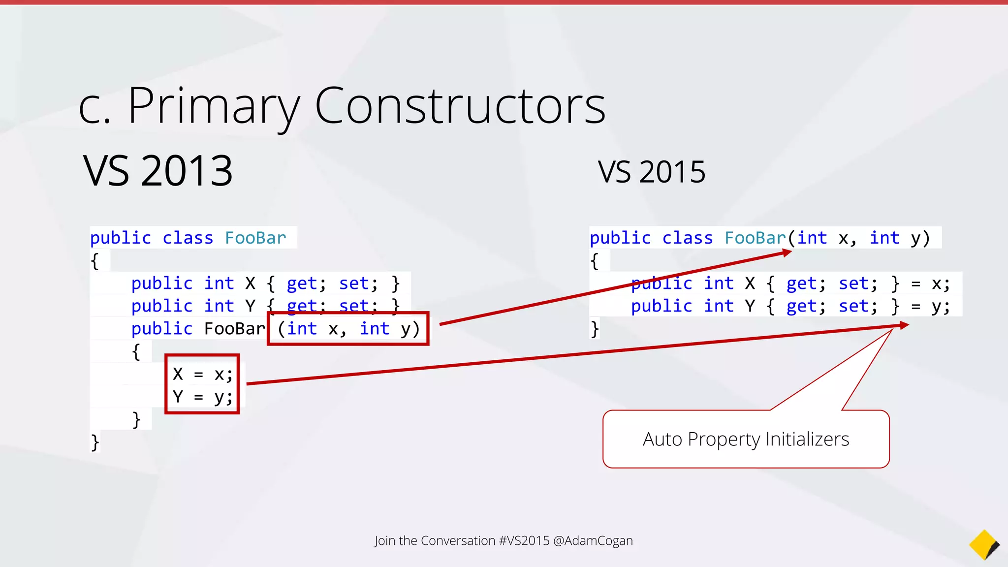 c. Primary Constructors
VS 2013
public class FooBar
{
public int X { get; set; }
public int Y { get; set; }
public FooBar (int x, int y)
{
X = x;
Y = y;
}
}
VS 2015
public class FooBar(int x, int y)
{
public int X { get; set; } = x;
public int Y { get; set; } = y;
}
Auto Property Initializers
Join the Conversation #VS2015 @AdamCogan
 