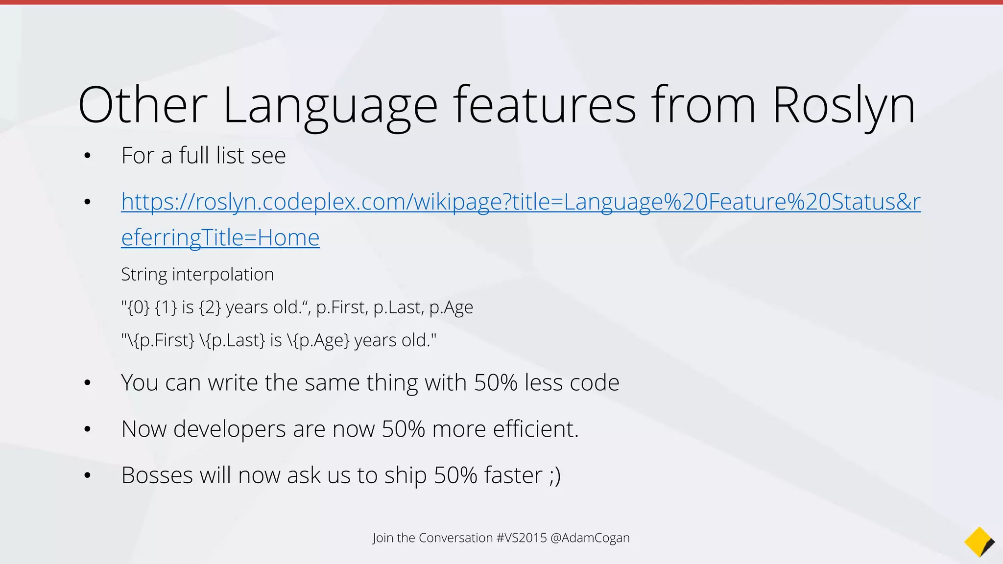 Other Language features from Roslyn
• For a full list see
• https://roslyn.codeplex.com/wikipage?title=Language%20Feature%20Status&r
eferringTitle=Home
String interpolation
"{0} {1} is {2} years old.“, p.First, p.Last, p.Age
"{p.First} {p.Last} is {p.Age} years old."
• You can write the same thing with 50% less code
• Now developers are now 50% more efficient.
• Bosses will now ask us to ship 50% faster ;)
Join the Conversation #VS2015 @AdamCogan
 