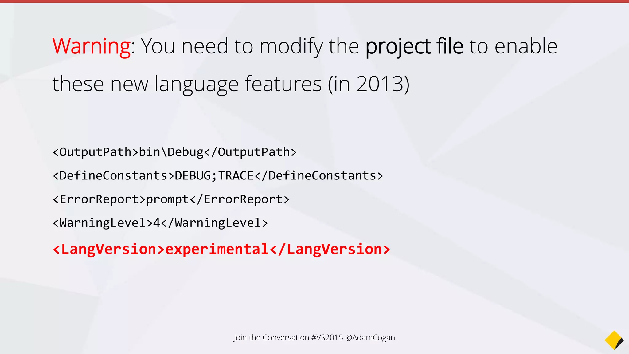 Warning: You need to modify the project file to enable
these new language features (in 2013)
<OutputPath>binDebug</OutputPath>
<DefineConstants>DEBUG;TRACE</DefineConstants>
<ErrorReport>prompt</ErrorReport>
<WarningLevel>4</WarningLevel>
<LangVersion>experimental</LangVersion>
Join the Conversation #VS2015 @AdamCogan
 