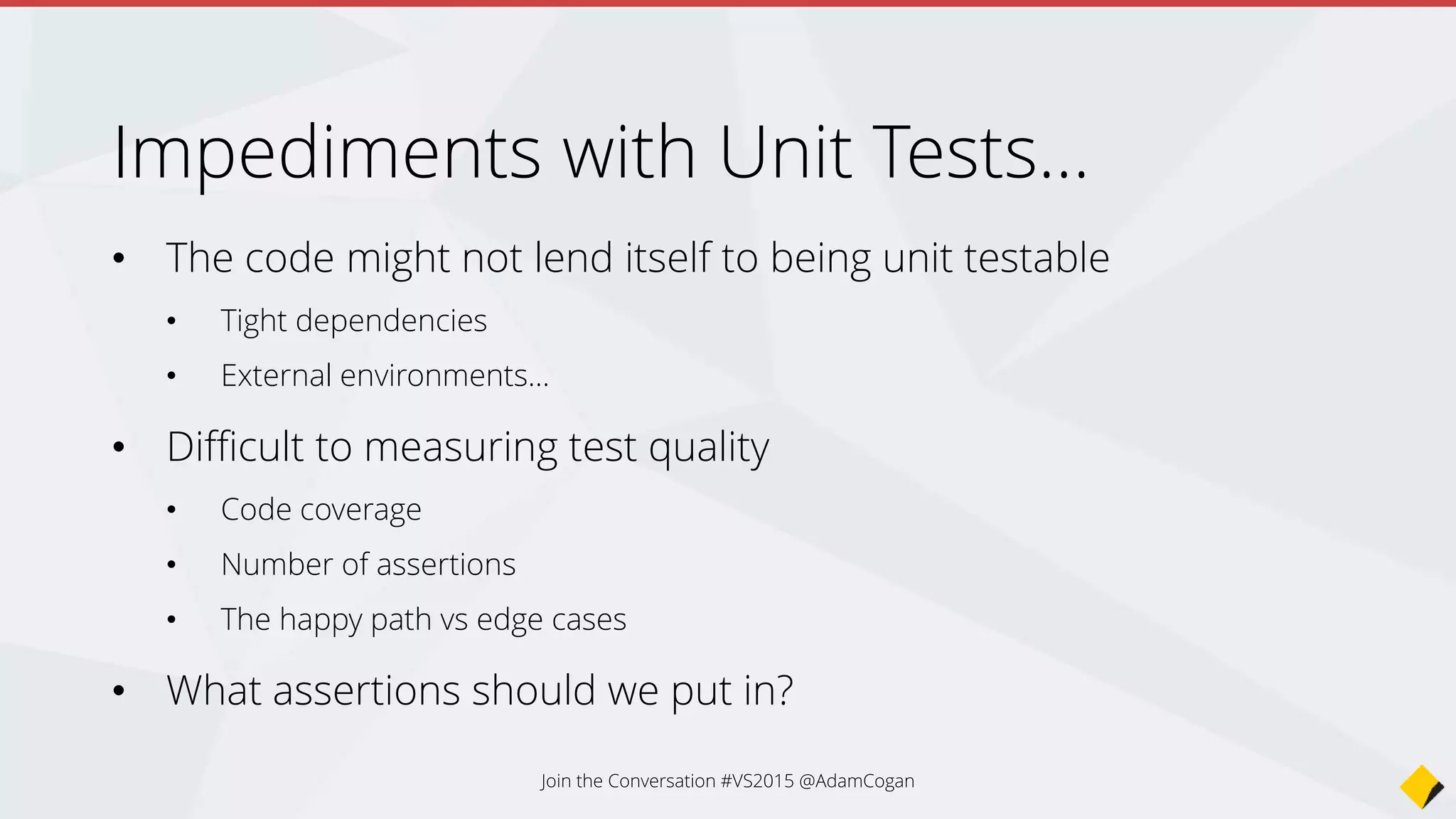 Impediments with Unit Tests…
• The code might not lend itself to being unit testable
• Tight dependencies
• External environments…
• Difficult to measuring test quality
• Code coverage
• Number of assertions
• The happy path vs edge cases
• What assertions should we put in?
Join the Conversation #VS2015 @AdamCogan
 