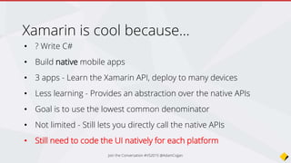 • Abstraction over the UI
• Compiler will convert the UI
elements into their native
counterparts
• Can still do native customizations
E.g. For WinPhone – adding the carousel
• Sexy UI Designer…
Xamarin.Forms
Join the Conversation #VS2015 @AdamCogan
 