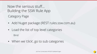 public RuleCategoryPage(string url)
{
Title = "SSW Rules";
BaseUrl = url;
ListView = new ListView();
// Create a template for out list view
var cell = new DataTemplate(typeof(TextCell));
cell.SetBinding(TextCell.TextProperty, "Title");
ListView.ItemTemplate = cell;
Content = new StackLayout()
{
VerticalOptions = LayoutOptions.FillAndExpand,
Children = { ListView }
};
Create a template for the list view
Create a DataTemplate
for the ListView,
bind the Text property to
“Title” in our data
Join the Conversation #VS2015 @AdamCogan
 