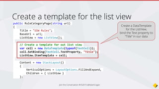 protected override async void OnAppearing()
{
base.OnAppearing();
// Create our sharepoint rules client
var client = new SswSharePointRulesClient();
// Get a list of toplevel categories
var categoryResult = client.GetRuleCategories(BaseUrl);
var categories = await categoryResult;
ViewModel = new RuleCategoryViewModel()
{
Categories = new ObservableCollection<RuleCategoryModel>(categories)
};
// Bind out results to the list view
ListView.ItemsSource = ViewModel.Categories;
}
Load categories, bind on load
Call SharePoint REST API
to grab our categories
Bind results to our list
view
Join the Conversation #VS2015 @AdamCogan
 