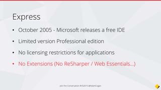 Express was not good enough…
• Visual Studio Express was crippled - no extensions
• Needlessly segmented into separate installers (Web, Windows, Desktop)
• Paid version too expensive for students and individuals
• Cheaper options for developers and languages
• Jetbrains (Java, Php, Ruby, Phyton, Frontent Dev (Javascript, Node.js, CSS, etc)
• Sublime
• Atom.io
• Notepad++
• …
 