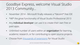 What will change?
• Today for VS 2013 there are 2020 extensions
• Web Essentials
• Package Intellisense (NPM)
• Grunt Launcher
• PHP Tools for Visual Studio
• NTVS (Node.js Tools for Visual Studio) this is a plugin
• Python Tools for Visual Studio
• But…
Join the Conversation #VS2015 @AdamCogan
 