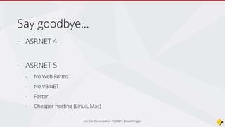 • project.json (was dependencies)
• config.json (was web.config)
• Javascript package managers and builders (NPM, Bower, Grunt)
• Dependency Injection included
• ApiController is Controller
• Startup class using OWIN (was App_Start + global.asax)
• Razor Tag Helpers
• Compile ahead of time, no need to compile to see changes
• More love for Angular
• No
• + …
Summary - What’s changed in ASP.NET 5?
Join the Conversation #VS2015 @AdamCogan
 