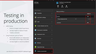 Why should I use Testing in Production
• Measure effectiveness of different implementations of a
feature
• Test which site leads to a decrease in bounce rate, or to
the greatest increase in revenue or session duration
• Testing new features without affecting all users
(Making your disaster less of a disaster)
Join the Conversation #VS2015 @AdamCogan
 