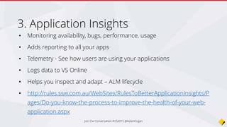 • Monitoring availability, bugs, performance, usage
• Adds reporting to all your apps
• Telemetry - See how users are using your applications
• Logs data to VS Online
• Helps you inspect and adapt – ALM lifecycle
• http://rules.ssw.com.au/WebSites/RulesToBetterApplicationInsights/P
ages/Do-you-know-the-process-to-improve-the-health-of-your-web-
application.aspx
Application Insights
Join the Conversation #VS2015 @AdamCogan
 