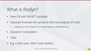 What is Roslyn?
• New C# and VB.NET compiler
• Exposes modules for syntactic (lexical) analysis of code
• Letting you write plugins for Code Analysis and Refactoring
• Dynamic Compilation
• Fast!
• E.g. Code Lens, SSW Code Auditor…
Join the Conversation #VS2015 @AdamCogan
 