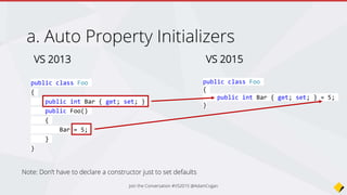 Auto Property Initializers
VS 2013
public class Foo
{
public int Bar { get; set; }
public Foo()
{
Bar = 5;
}
}
VS 2015
public class Foo
{
public int Bar { get; set; } = 5;
}
Note: Don’t have to declare a constructor just to set defaults
Join the Conversation #VS2015 @AdamCogan
 