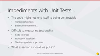 Impediments with Unit Tests…
• The code might not lend itself to being unit testable
• Tight dependencies
• External environments…
• Difficult to measuring test quality
• Code coverage
• Number of assertions
• The happy path vs edge cases
• What assertions should we put in?
Join the Conversation #VS2015 @AdamCogan
 
