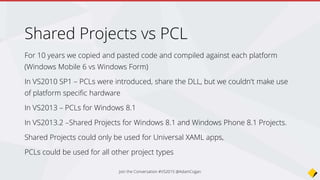 Shared Projects
Think of code existing in a Shared Project as actually
belonging to the project that references it
It produces no DLLs so you can’t Unit Test shared
projects directly
Join the Conversation #VS2015 @AdamCogan
 