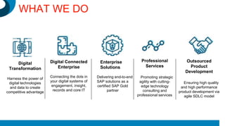 Digital
Transformation
Harness the power of
digital technologies
and data to create
competitive advantage
Digital Connected
Enterprise
Connecting the dots in
your digital systems of
engagement, insight,
records and core IT
Enterprise
Solutions
Delivering end-to-end
SAP solutions as a
certified SAP Gold
partner
Professional
Services
Promoting strategic
agility with cutting-
edge technology
consulting and
professional services
Outsourced
Product
Development
Ensuring high quality
and high performance
product development via
agile SDLC model
WHAT WE DO
 