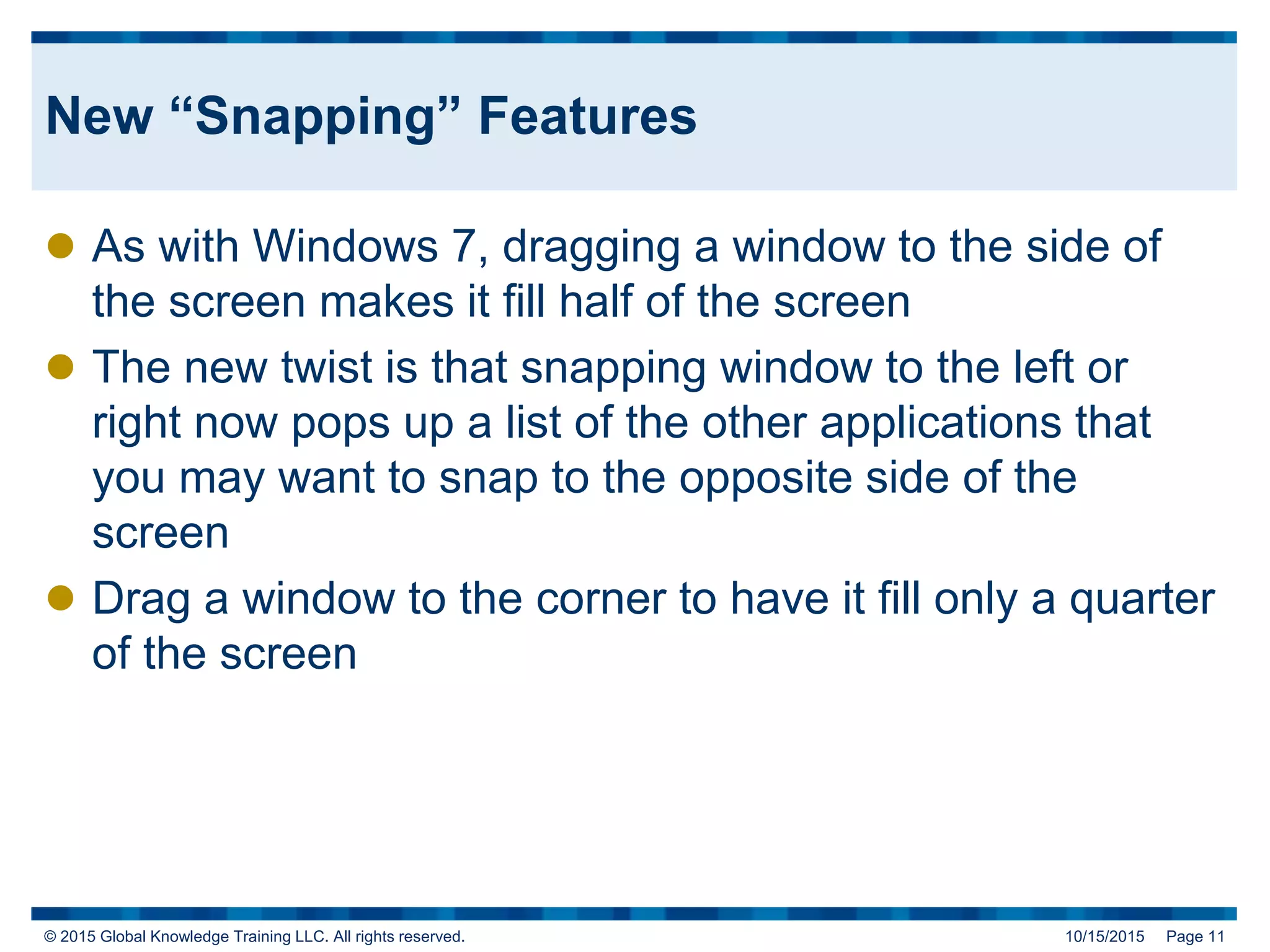 © 2015 Global Knowledge Training LLC. All rights reserved. 10/15/2015 Page 11
New “Snapping” Features
 As with Windows 7, dragging a window to the side of
the screen makes it fill half of the screen
 The new twist is that snapping window to the left or
right now pops up a list of the other applications that
you may want to snap to the opposite side of the
screen
 Drag a window to the corner to have it fill only a quarter
of the screen
 