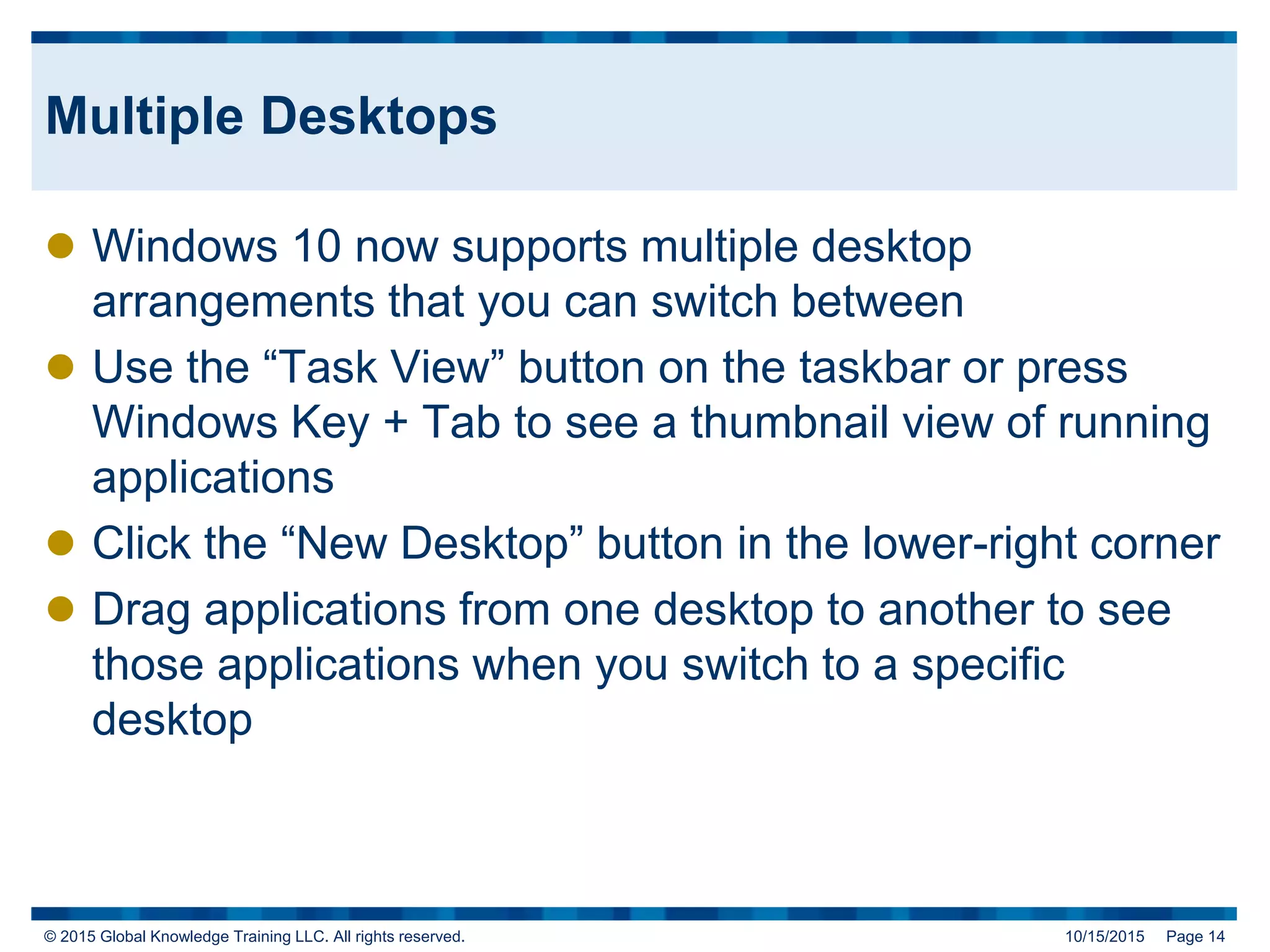© 2015 Global Knowledge Training LLC. All rights reserved. 10/15/2015 Page 14
Multiple Desktops
 Windows 10 now supports multiple desktop
arrangements that you can switch between
 Use the “Task View” button on the taskbar or press
Windows Key + Tab to see a thumbnail view of running
applications
 Click the “New Desktop” button in the lower-right corner
 Drag applications from one desktop to another to see
those applications when you switch to a specific
desktop
 