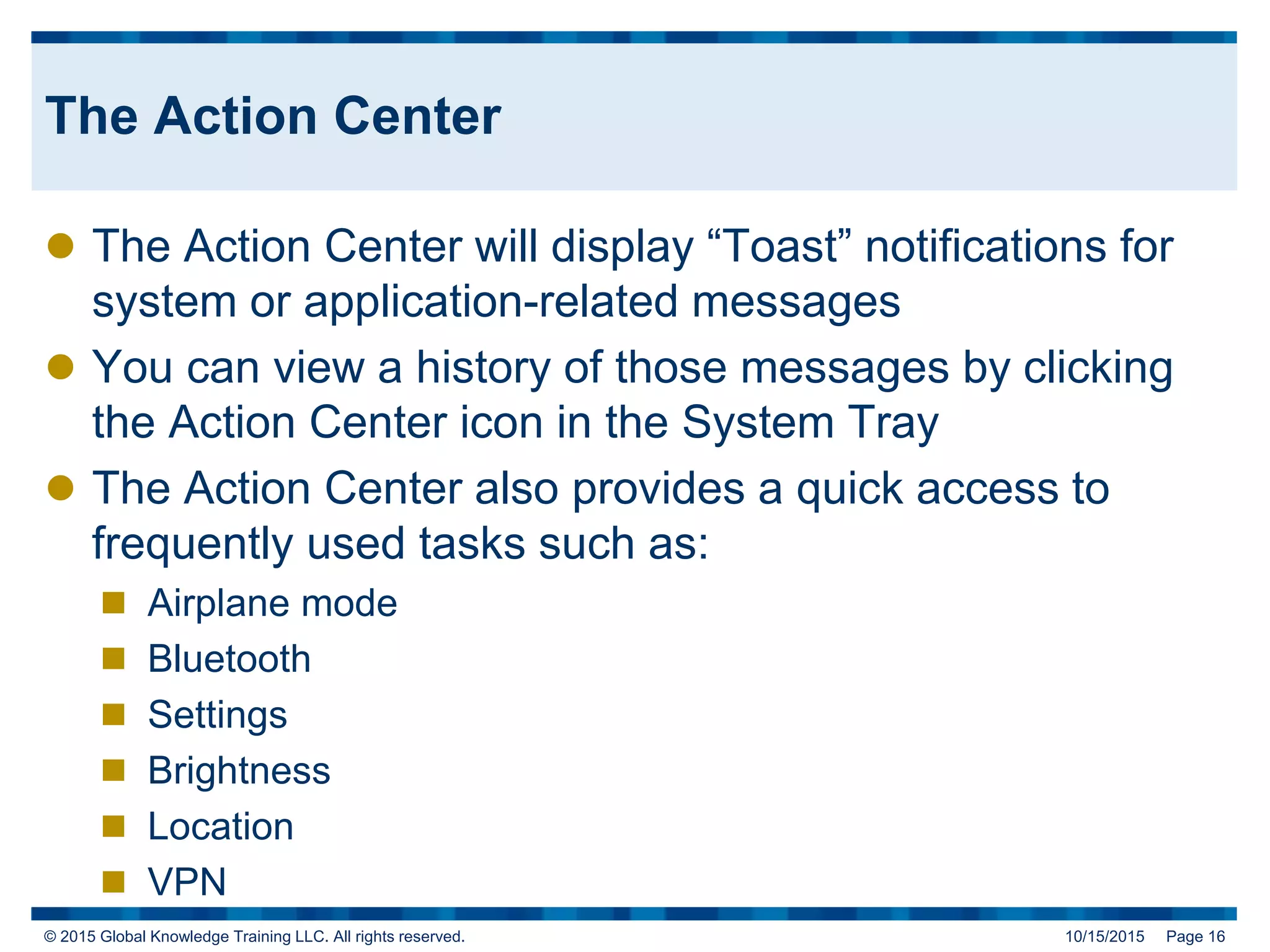 © 2015 Global Knowledge Training LLC. All rights reserved. 10/15/2015 Page 16
The Action Center
 The Action Center will display “Toast” notifications for
system or application-related messages
 You can view a history of those messages by clicking
the Action Center icon in the System Tray
 The Action Center also provides a quick access to
frequently used tasks such as:
 Airplane mode
 Bluetooth
 Settings
 Brightness
 Location
 VPN
 