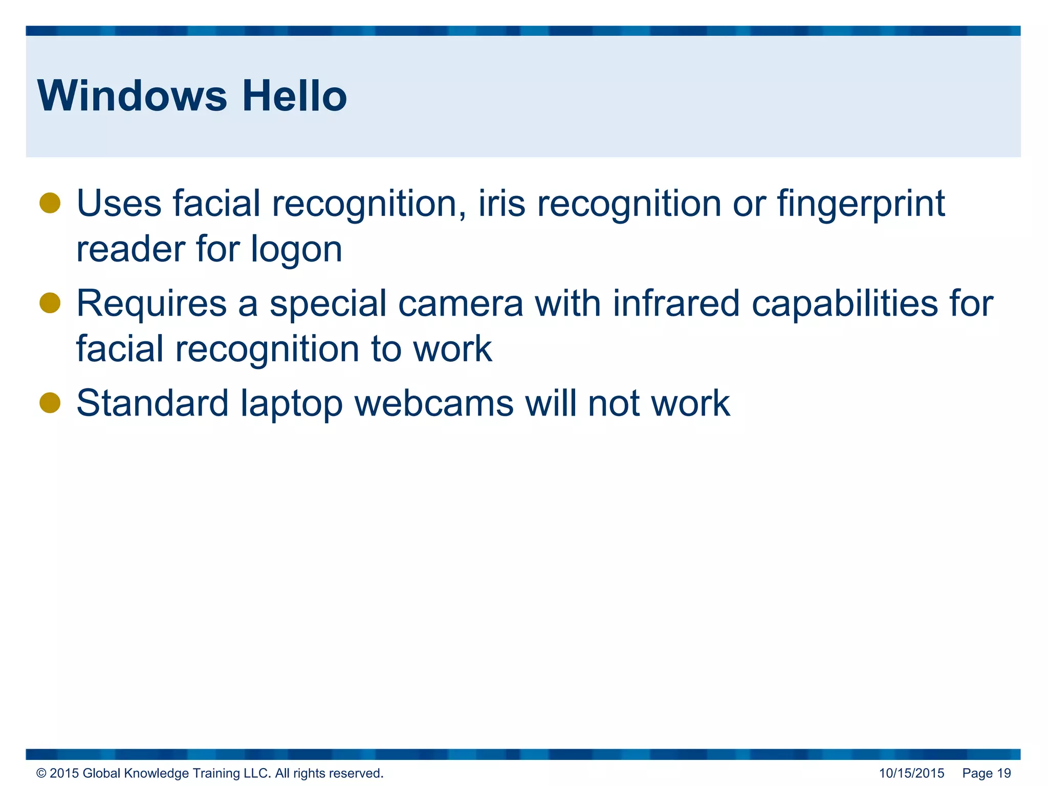 © 2015 Global Knowledge Training LLC. All rights reserved. 10/15/2015 Page 19
Windows Hello
 Uses facial recognition, iris recognition or fingerprint
reader for logon
 Requires a special camera with infrared capabilities for
facial recognition to work
 Standard laptop webcams will not work
 
