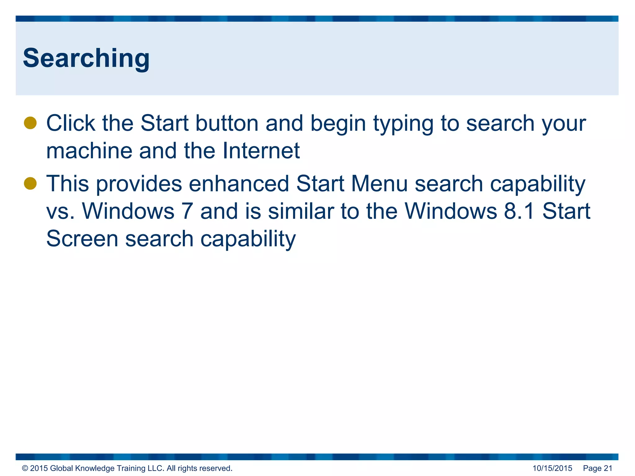© 2015 Global Knowledge Training LLC. All rights reserved. 10/15/2015 Page 21
Searching
 Click the Start button and begin typing to search your
machine and the Internet
 This provides enhanced Start Menu search capability
vs. Windows 7 and is similar to the Windows 8.1 Start
Screen search capability
 