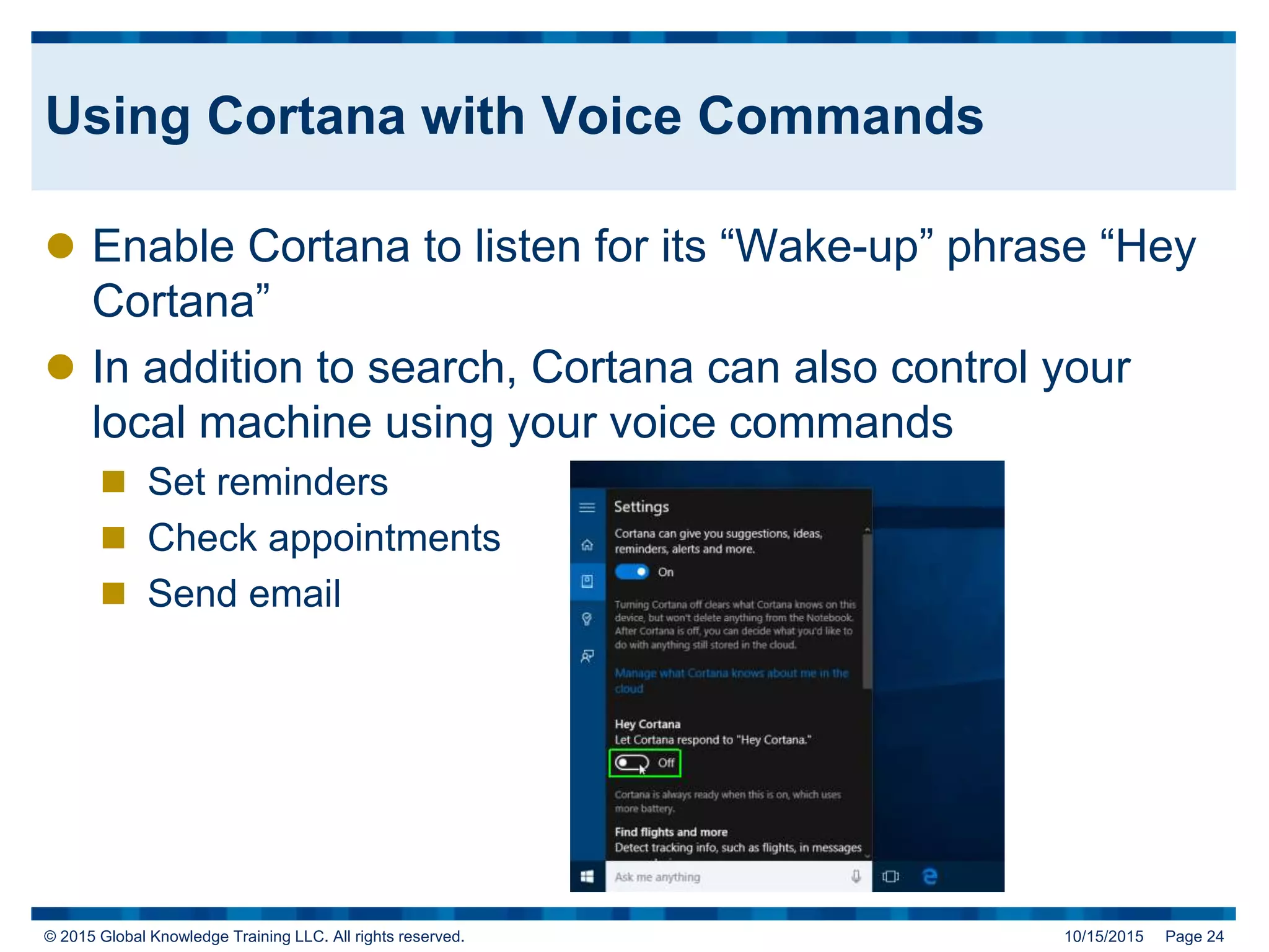 © 2015 Global Knowledge Training LLC. All rights reserved. 10/15/2015 Page 24
Using Cortana with Voice Commands
 Enable Cortana to listen for its “Wake-up” phrase “Hey
Cortana”
 In addition to search, Cortana can also control your
local machine using your voice commands
 Set reminders
 Check appointments
 Send email
 